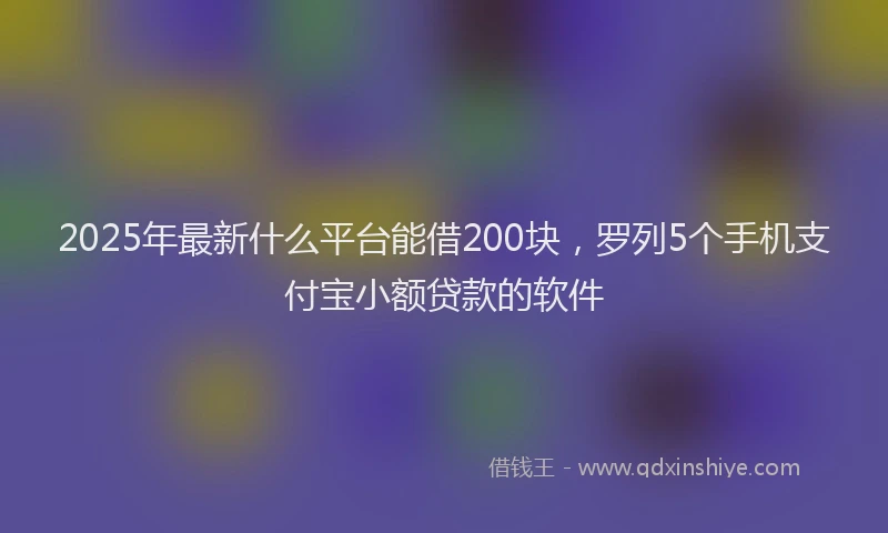 2025年最新什么平台能借200块，罗列5个手机支付宝小额贷款的软件