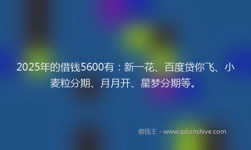 2025年的借钱5600有：新一花、百度贷你飞、小麦粒分期、月月开、星梦分期等。