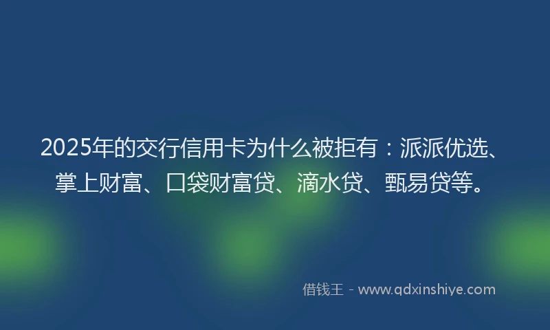 2025年的交行信用卡为什么被拒有：派派优选、掌上财富、口袋财富贷、滴水贷、甄易贷等。