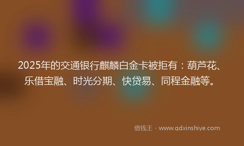 2025年的交通银行麒麟白金卡被拒有：葫芦花、乐借宝融、时光分期、快贷易、同程金融等。
