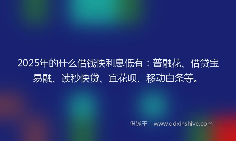 2025年的什么借钱快利息低有：普融花、借贷宝易融、读秒快贷、宜花呗、移动白条等。