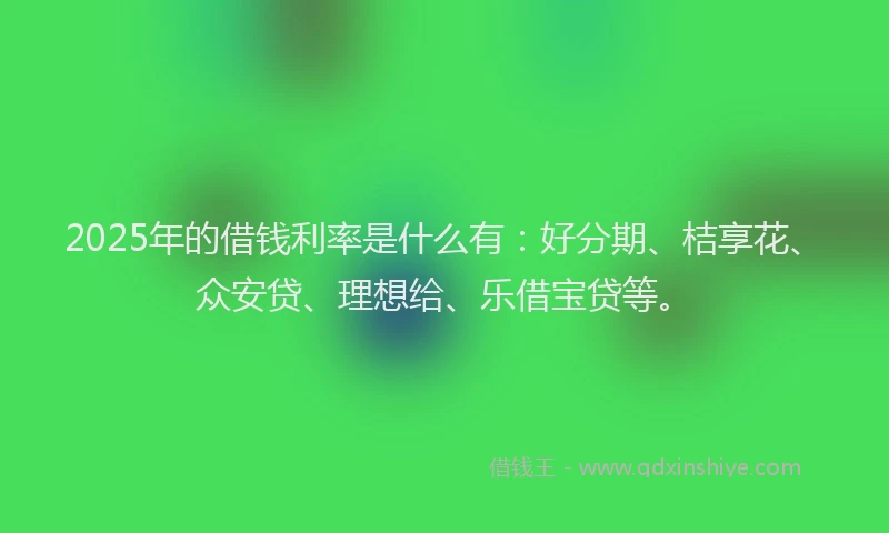 2025年的借钱利率是什么有：好分期、桔享花、众安贷、理想给、乐借宝贷等。