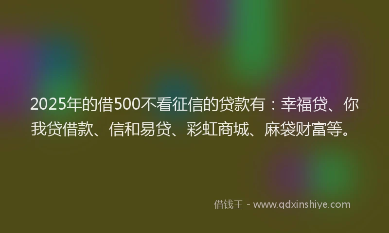 2025年的借500不看征信的贷款有：幸福贷、你我贷借款、信和易贷、彩虹商城、麻袋财富等。
