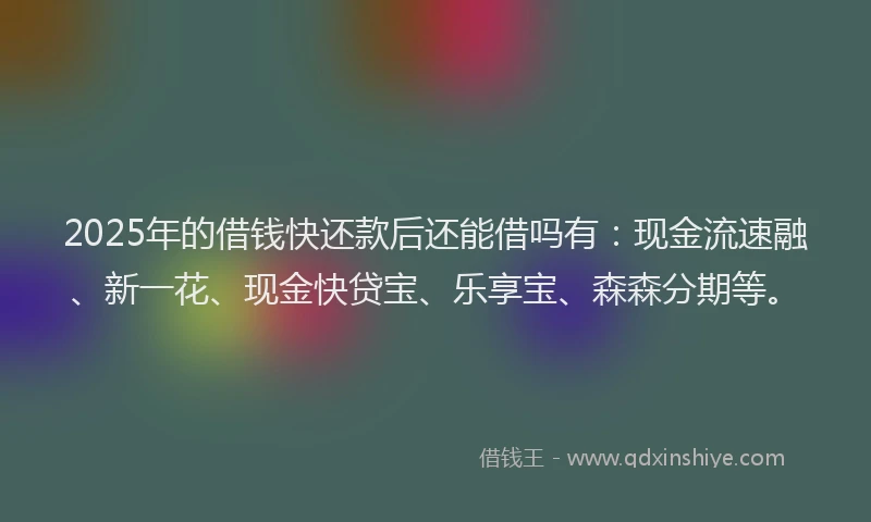 2025年的借钱快还款后还能借吗有：现金流速融、新一花、现金快贷宝、乐享宝、森森分期等。