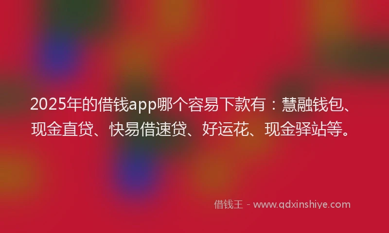 2025年的借钱app哪个容易下款有：慧融钱包、现金直贷、快易借速贷、好运花、现金驿站等。