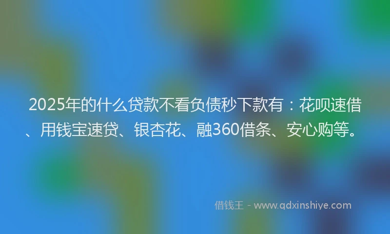 2025年的什么贷款不看负债秒下款有：花呗速借、用钱宝速贷、银杏花、融360借条、安心购等。