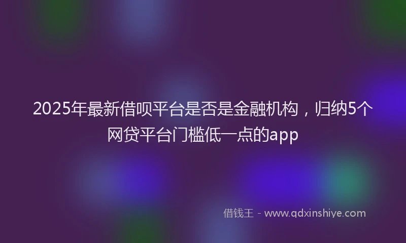 2025年最新借呗平台是否是金融机构，归纳5个网贷平台门槛低一点的app