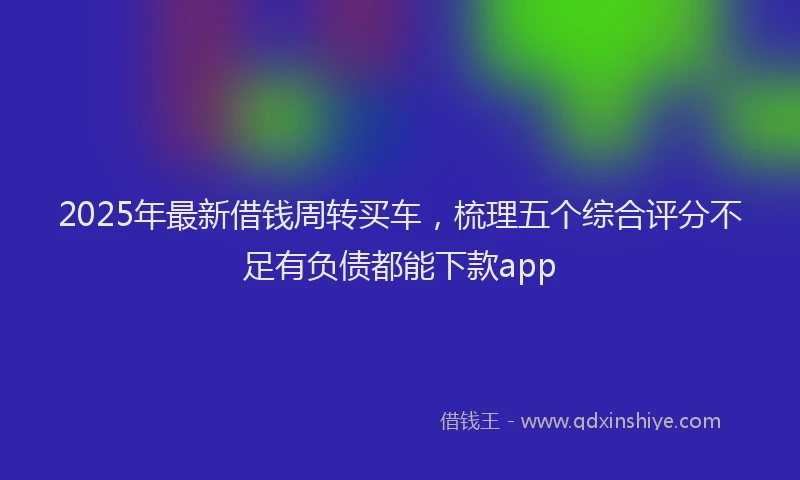 2025年最新借钱周转买车，梳理五个综合评分不足有负债都能下款app