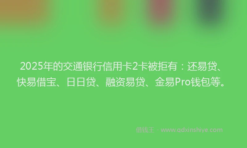 2025年的交通银行信用卡2卡被拒有：还易贷、快易借宝、日日贷、融资易贷、金易Pro钱包等。