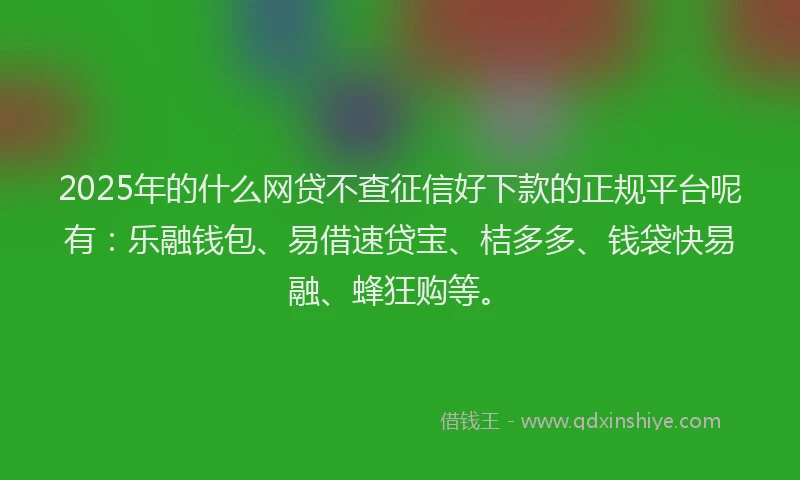 2025年的什么网贷不查征信好下款的正规平台呢有：乐融钱包、易借速贷宝、桔多多、钱袋快易融、蜂狂购等。
