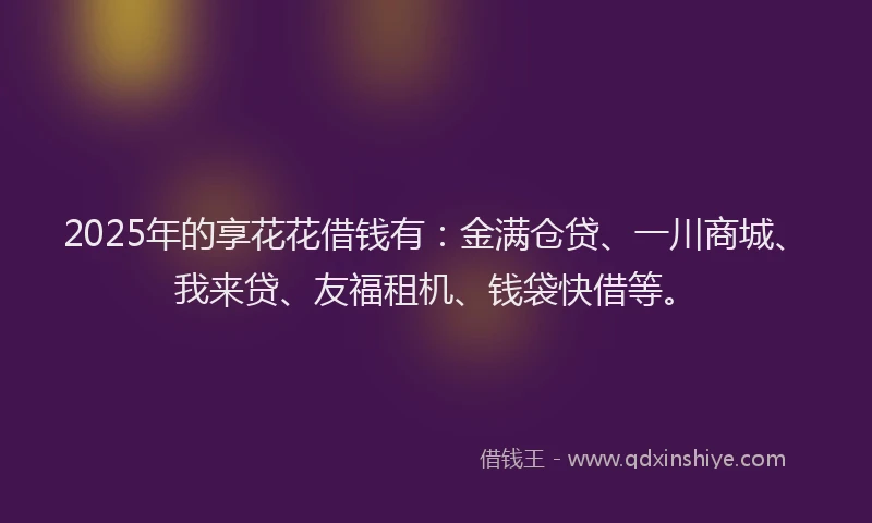 2025年的享花花借钱有：金满仓贷、一川商城、我来贷、友福租机、钱袋快借等。