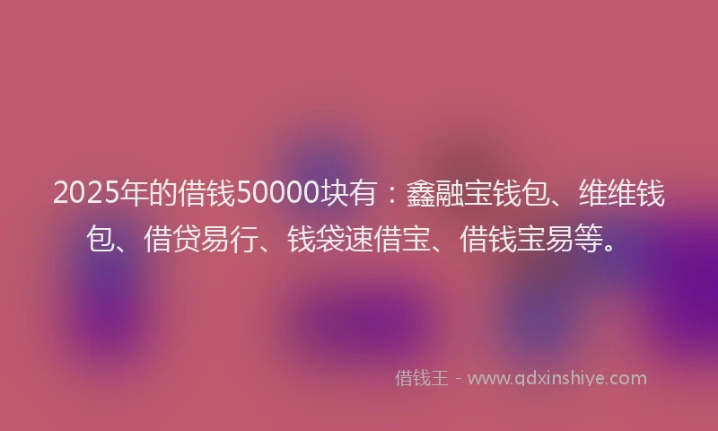 2025年的借钱50000块有：鑫融宝钱包、维维钱包、借贷易行、钱袋速借宝、借钱宝易等。