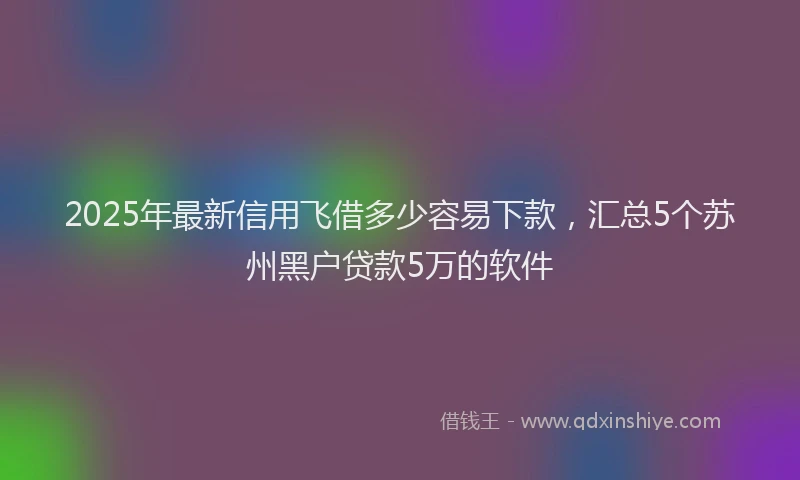2025年最新信用飞借多少容易下款，汇总5个苏州黑户贷款5万的软件