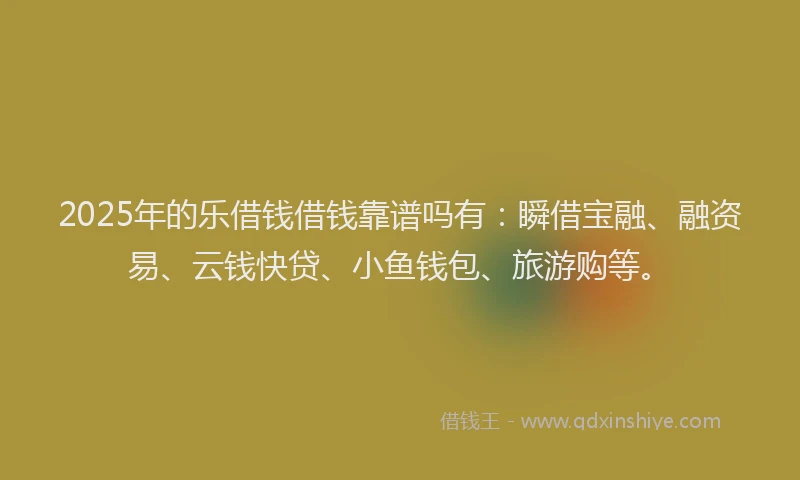 2025年的乐借钱借钱靠谱吗有：瞬借宝融、融资易、云钱快贷、小鱼钱包、旅游购等。