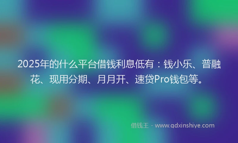 2025年的什么平台借钱利息低有：钱小乐、普融花、现用分期、月月开、速贷Pro钱包等。