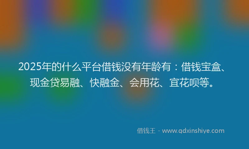 2025年的什么平台借钱没有年龄有：借钱宝盒、现金贷易融、快融金、会用花、宜花呗等。