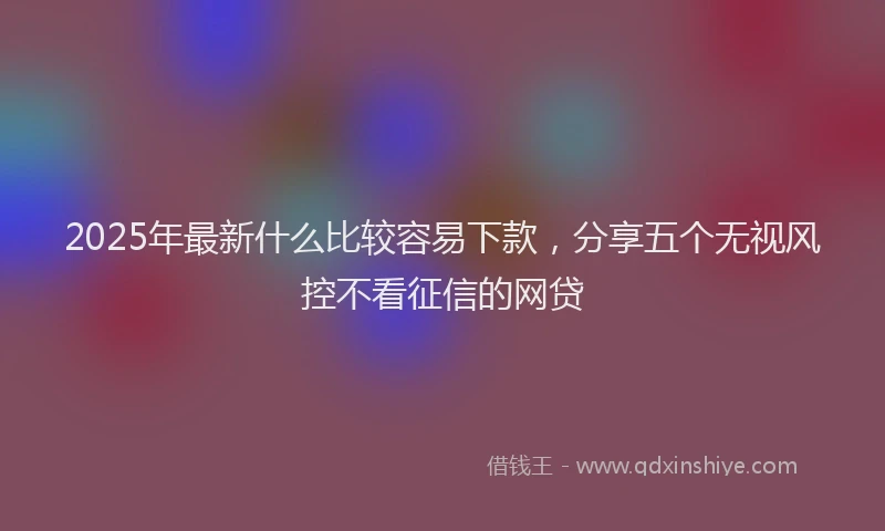 2025年最新什么比较容易下款，分享五个无视风控不看征信的网贷