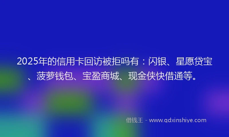 2025年的信用卡回访被拒吗有：闪银、星愿贷宝、菠萝钱包、宝盈商城、现金侠快借通等。
