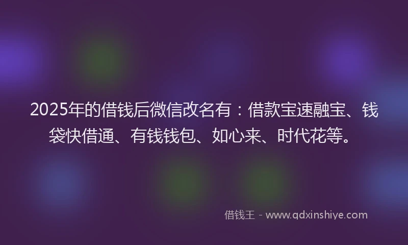 2025年的借钱后微信改名有：借款宝速融宝、钱袋快借通、有钱钱包、如心来、时代花等。