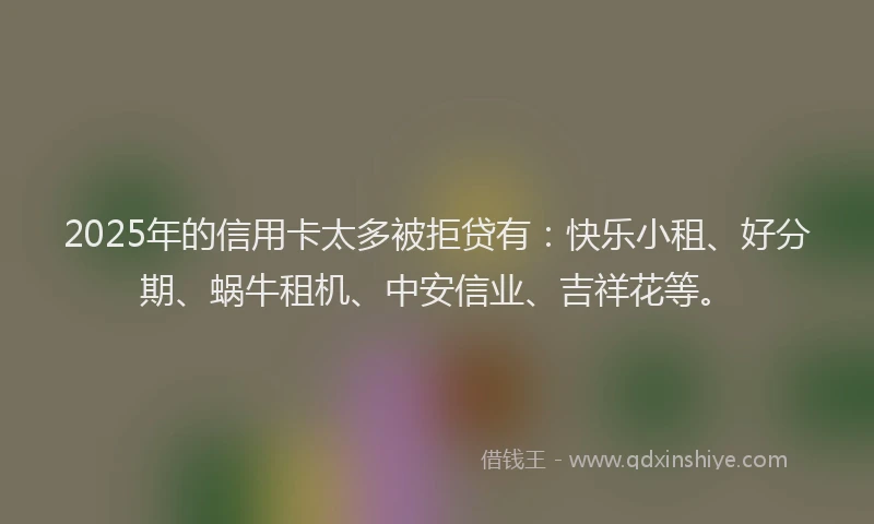 2025年的信用卡太多被拒贷有：快乐小租、好分期、蜗牛租机、中安信业、吉祥花等。