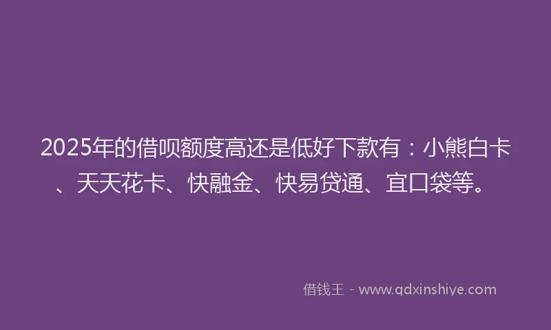 2025年的借呗额度高还是低好下款有：小熊白卡、天天花卡、快融金、快易贷通、宜口袋等。