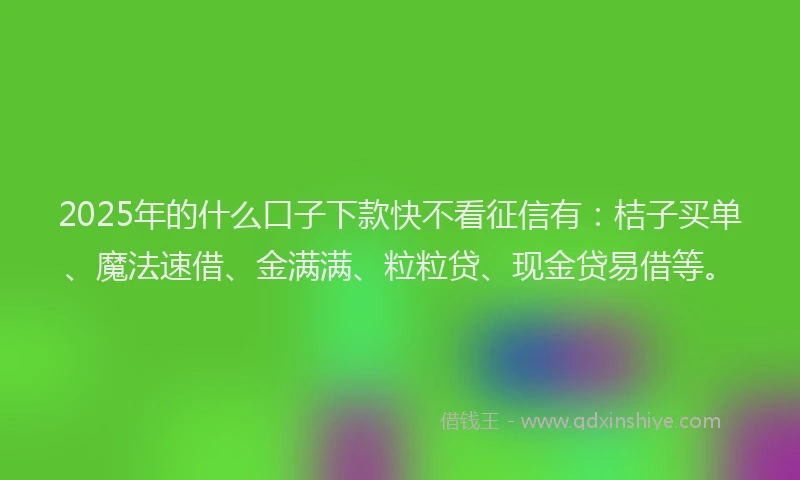 2025年的什么口子下款快不看征信有：桔子买单、魔法速借、金满满、粒粒贷、现金贷易借等。