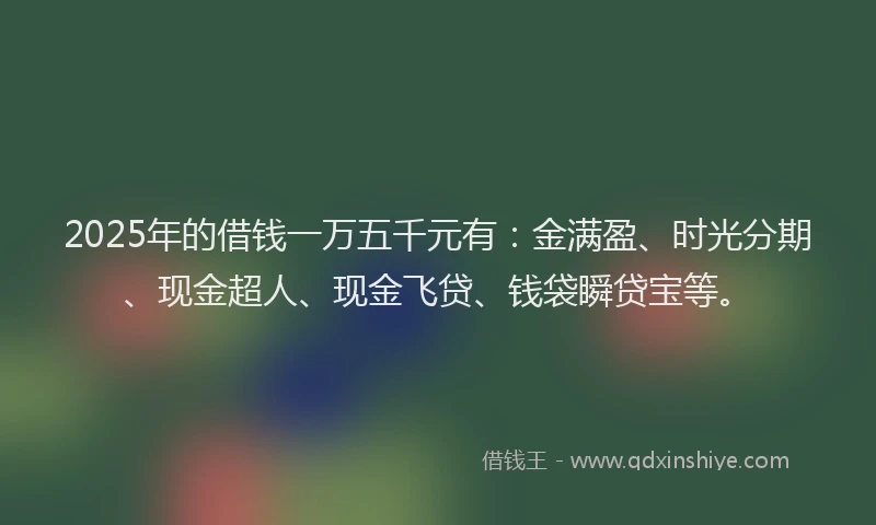 2025年的借钱一万五千元有：金满盈、时光分期、现金超人、现金飞贷、钱袋瞬贷宝等。