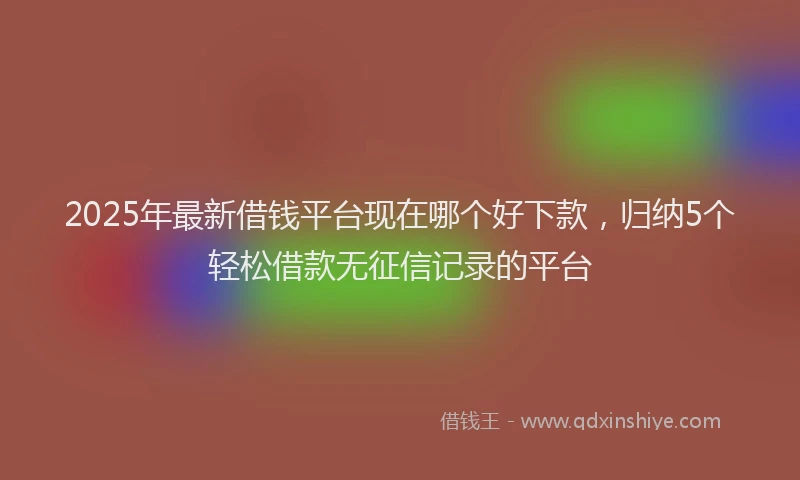 2025年最新借钱平台现在哪个好下款，归纳5个轻松借款无征信记录的平台