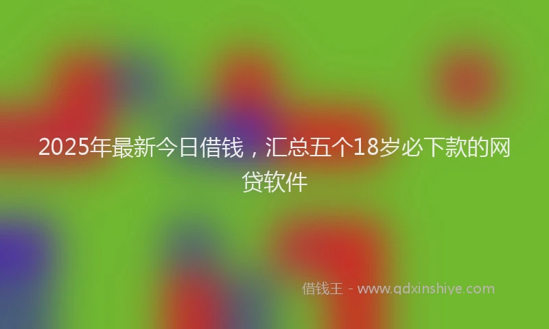 2025年最新今日借钱，汇总五个18岁必下款的网贷软件