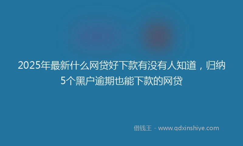2025年最新什么网贷好下款有没有人知道，归纳5个黑户逾期也能下款的网贷