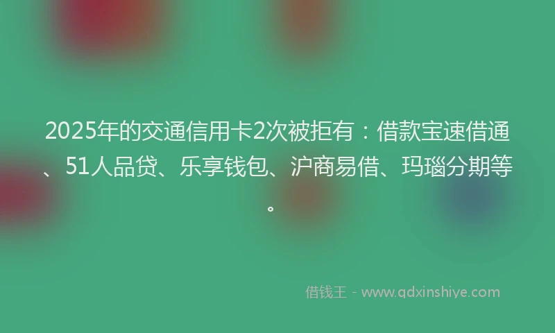2025年的交通信用卡2次被拒有：借款宝速借通、51人品贷、乐享钱包、沪商易借、玛瑙分期等。