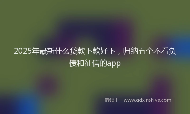 2025年最新什么贷款下款好下，归纳五个不看负债和征信的app