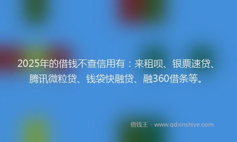 2025年的借钱不查信用有：来租呗、银票速贷、腾讯微粒贷、钱袋快融贷、融360借条等。