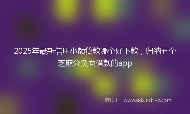 2025年最新信用小额贷款哪个好下款，归纳五个芝麻分负面借款的app
