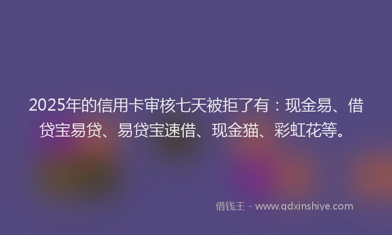 2025年的信用卡审核七天被拒了有：现金易、借贷宝易贷、易贷宝速借、现金猫、彩虹花等。