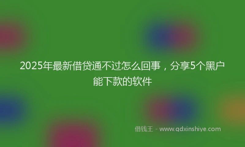 2025年最新借贷通不过怎么回事，分享5个黑户能下款的软件