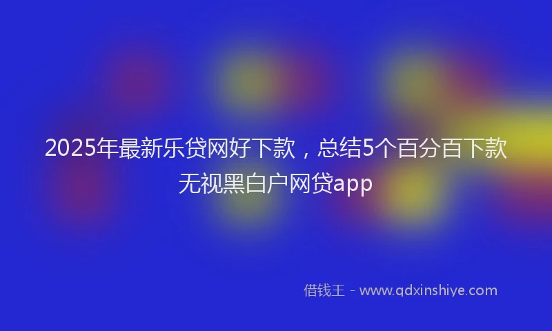 2025年最新乐贷网好下款，总结5个百分百下款无视黑白户网贷app