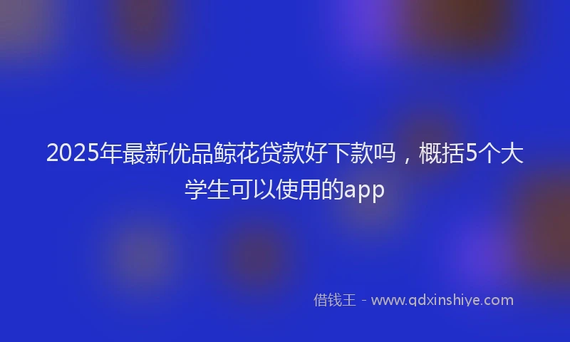 2025年最新优品鲸花贷款好下款吗，概括5个大学生可以使用的app