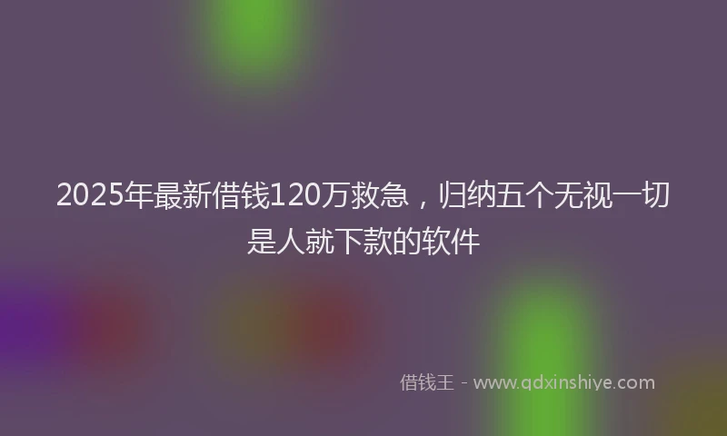 2025年最新借钱120万救急，归纳五个无视一切是人就下款的软件
