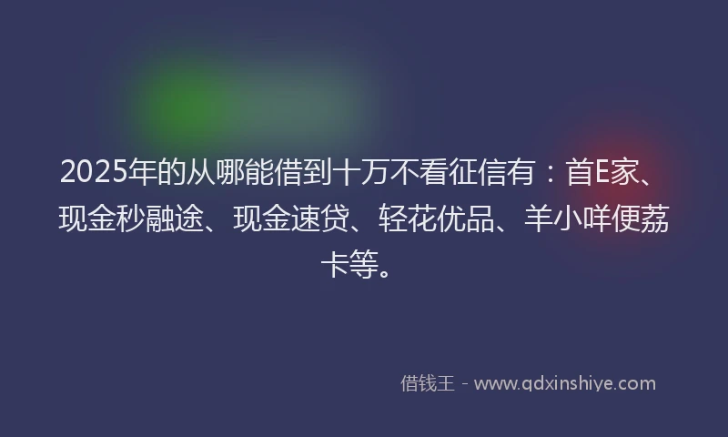 2025年的从哪能借到十万不看征信有：首E家、现金秒融途、现金速贷、轻花优品、羊小咩便荔卡等。