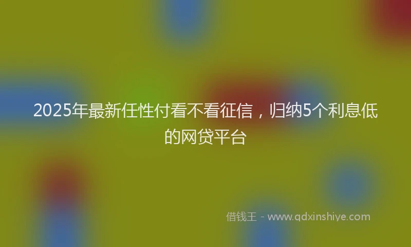 2025年最新任性付看不看征信，归纳5个利息低的网贷平台