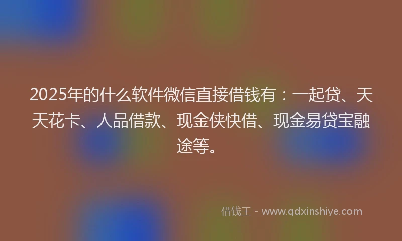 2025年的什么软件微信直接借钱有：一起贷、天天花卡、人品借款、现金侠快借、现金易贷宝融途等。