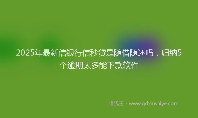 2025年最新信银行信秒贷是随借随还吗，归纳5个逾期太多能下款软件