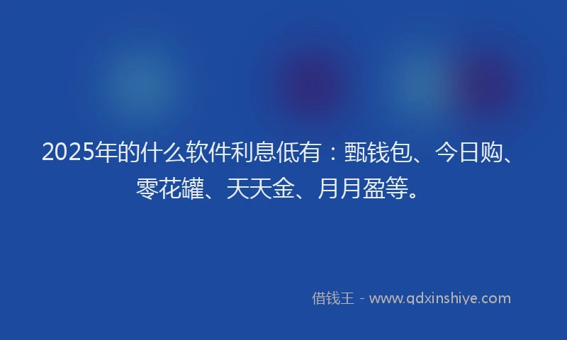 2025年的什么软件利息低有：甄钱包、今日购、零花罐、天天金、月月盈等。