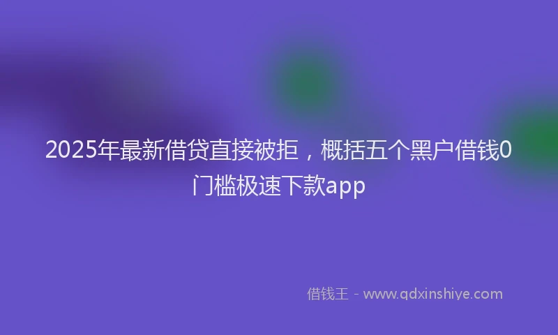 2025年最新借贷直接被拒，概括五个黑户借钱0门槛极速下款app