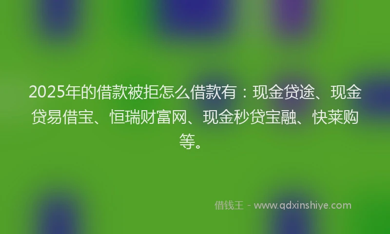 2025年的借款被拒怎么借款有：现金贷途、现金贷易借宝、恒瑞财富网、现金秒贷宝融、快莱购等。