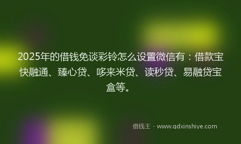 2025年的借钱免谈彩铃怎么设置微信有：借款宝快融通、臻心贷、哆来米贷、读秒贷、易融贷宝盒等。