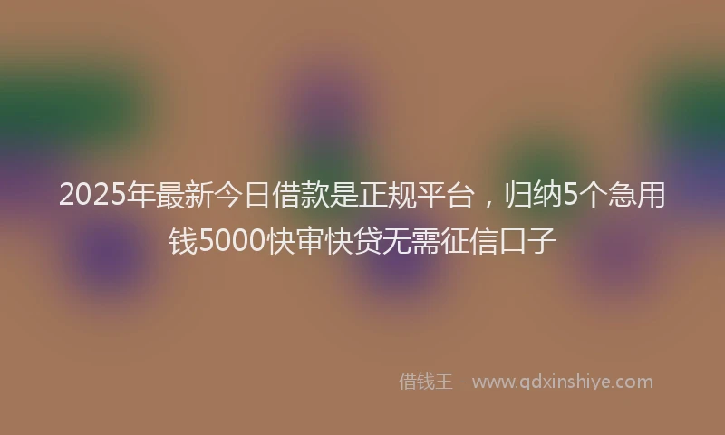 2025年最新今日借款是正规平台，归纳5个急用钱5000快审快贷无需征信口子