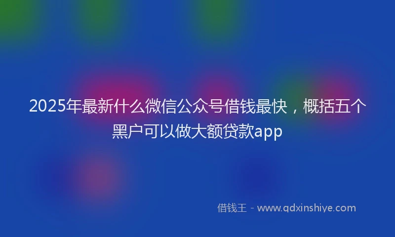 2025年最新什么微信公众号借钱最快，概括五个黑户可以做大额贷款app