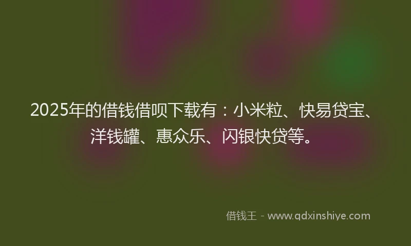 2025年的借钱借呗下载有：小米粒、快易贷宝、洋钱罐、惠众乐、闪银快贷等。